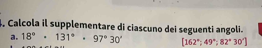 Calcola il supplementare di ciascuno dei seguenti angoli. 
a. 18°· 131°· 97°30'
[162°;49°;82°30']