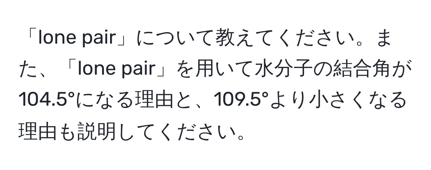 「lone pair」について教えてください。また、「lone pair」を用いて水分子の結合角が104.5°になる理由と、109.5°より小さくなる理由も説明してください。