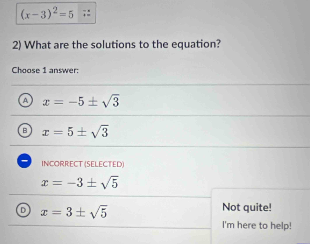 (x-3)^2=5+beginarrayr -x +endarray
2) What are the solutions to the equation?
Choose 1 answer:
A x=-5± sqrt(3)
B x=5± sqrt(3)
INCORRECT (SELECTED)
x=-3± sqrt(5)
D x=3± sqrt(5)
Not quite!
I'm here to help!