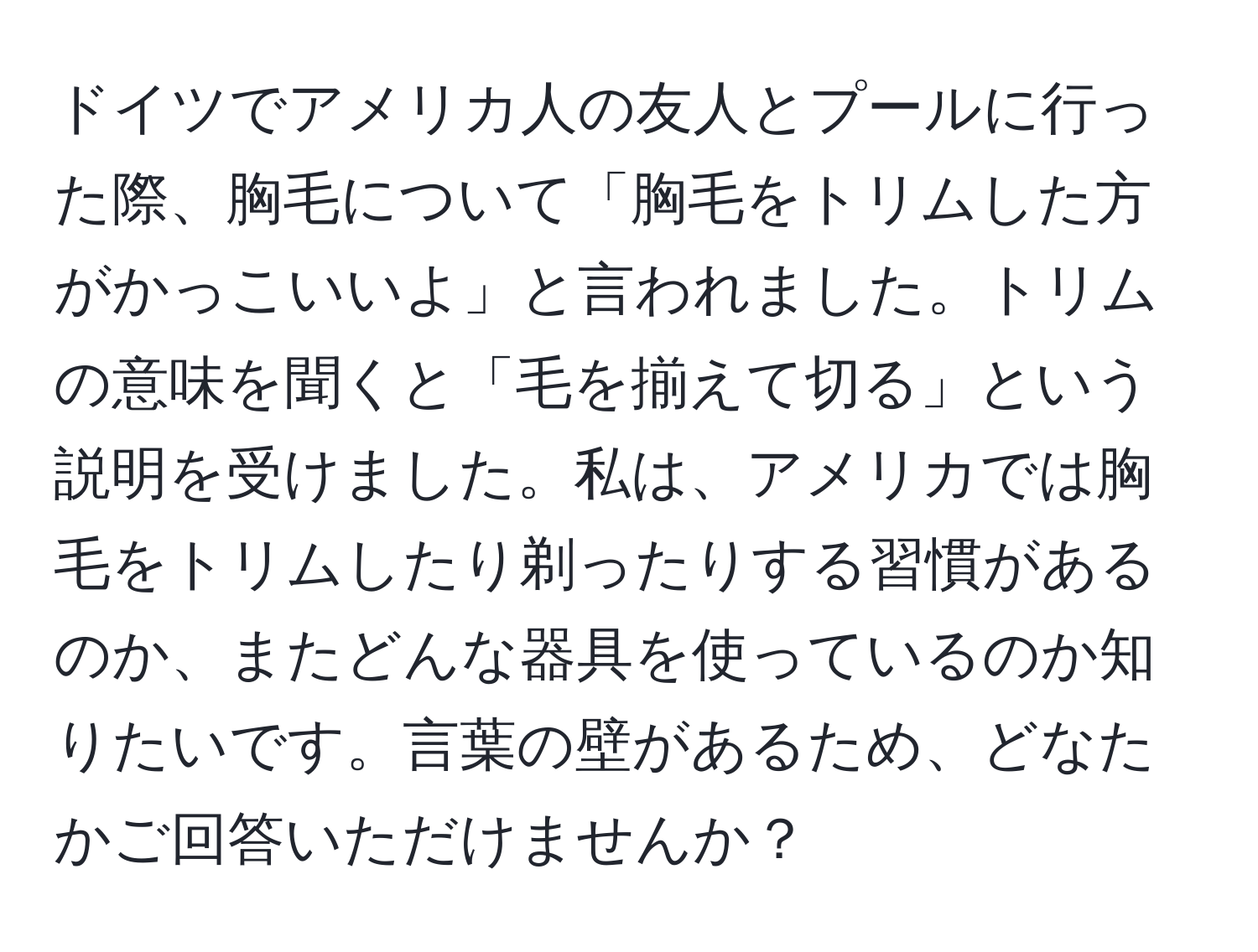 ドイツでアメリカ人の友人とプールに行った際、胸毛について「胸毛をトリムした方がかっこいいよ」と言われました。トリムの意味を聞くと「毛を揃えて切る」という説明を受けました。私は、アメリカでは胸毛をトリムしたり剃ったりする習慣があるのか、またどんな器具を使っているのか知りたいです。言葉の壁があるため、どなたかご回答いただけませんか？