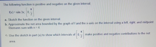 The following function is positive and negative on the given interval.
f(x)=sin 3x, [0, π /2 ]
a. Sketch the function on the given interval. 
b. Approximate the net area bounded by the graph of f and the x-axis on the interval using a left, right, and midpoint 
Riemann sum with n=4
c. Use the sketch in part (a) to show which intervals of [0, π /2 ] make positive and negative contributions to the net 
are a.