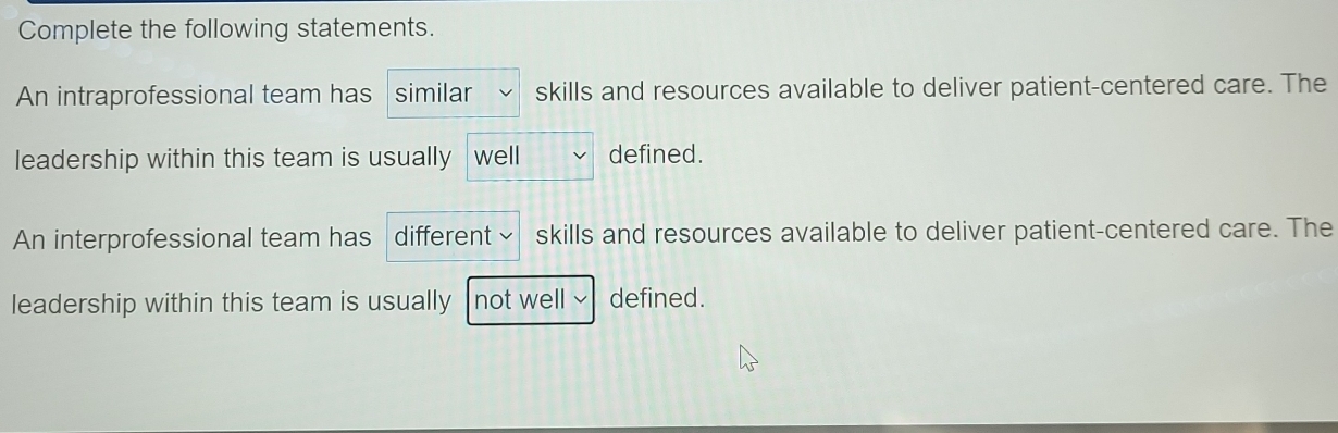 Complete the following statements. 
An intraprofessional team has similar skills and resources available to deliver patient-centered care. The 
leadership within this team is usually well defined. 
An interprofessional team has different skills and resources available to deliver patient-centered care. The 
leadership within this team is usually not well defined.