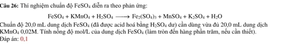 Thí nghiệm chuẩn độ FeSO4 diễn ra theo phản ứng:
FeSO_4+KMnO_4+H_2SO_4to Fe_2(SO_4)_3+MnSO_4+K_2SO_4+H_2O
Chuẩn độ 20,0 mL dung dịch FeSO_4 (đã được acid hoá bằng H_2SO_4du) cần dùng vừa đủ 20,0 mL dung dịch 
KMnO4 0,02M. Tính nồng độ mol/L của dung dịch FeSO_4 (làm tròn đến hàng phần trăm, nếu cần thiết). 
Đáp án: 0,1