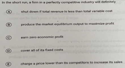 In the short run, a firm in a perfectly competitive industry will definitely
a shut down if total revenue is less than total variable cost
B produce the market equilibrium output to maximize profit
— earn zero economic profit
D) cover all of its fixed costs
E charge a price lower than its competitors to increase its sales