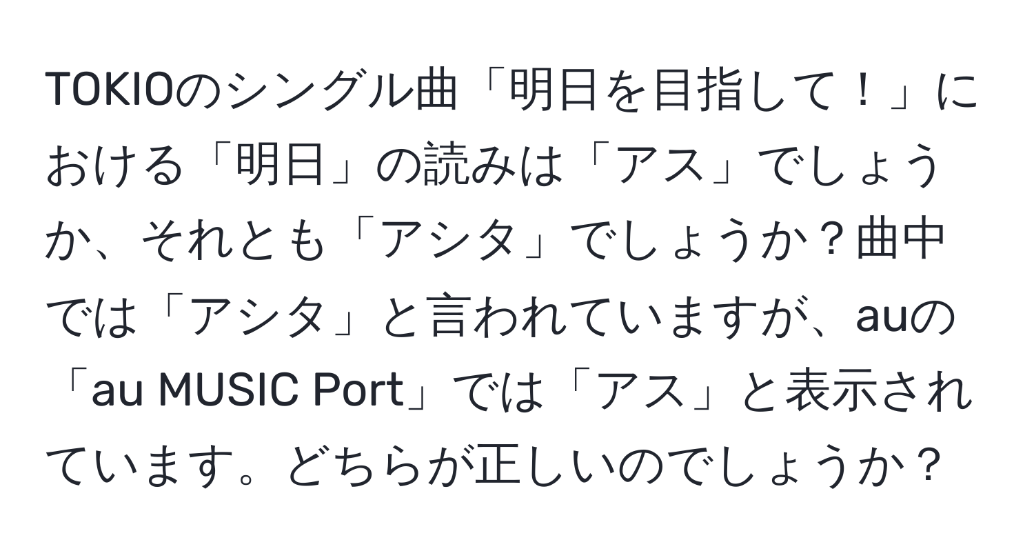 TOKIOのシングル曲「明日を目指して！」における「明日」の読みは「アス」でしょうか、それとも「アシタ」でしょうか？曲中では「アシタ」と言われていますが、auの「au MUSIC Port」では「アス」と表示されています。どちらが正しいのでしょうか？