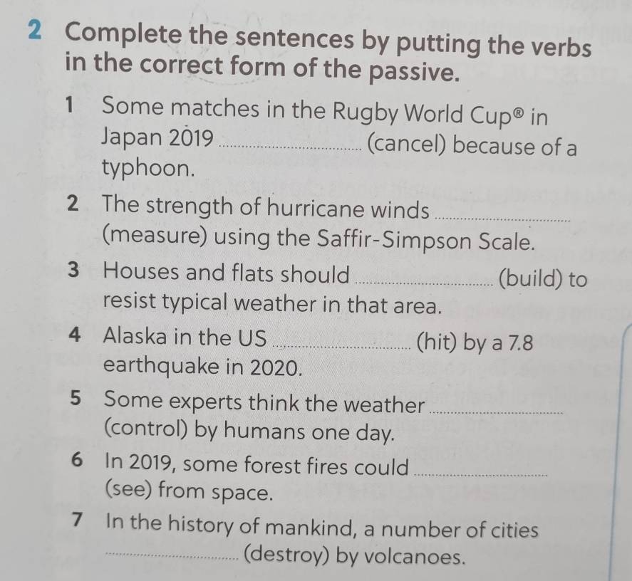 Complete the sentences by putting the verbs 
in the correct form of the passive. 
1 Some matches in the Rugby World Cup® in 
Japan 2019 _(cancel) because of a 
typhoon. 
2 The strength of hurricane winds_ 
(measure) using the Saffir-Simpson Scale. 
3 Houses and flats should _(build) to 
resist typical weather in that area. 
4 Alaska in the US _(hit) by a 7.8
earthquake in 2020. 
5 Some experts think the weather_ 
(control) by humans one day. 
6 In 2019, some forest fires could_ 
(see) from space. 
7 In the history of mankind, a number of cities 
_(destroy) by volcanoes.