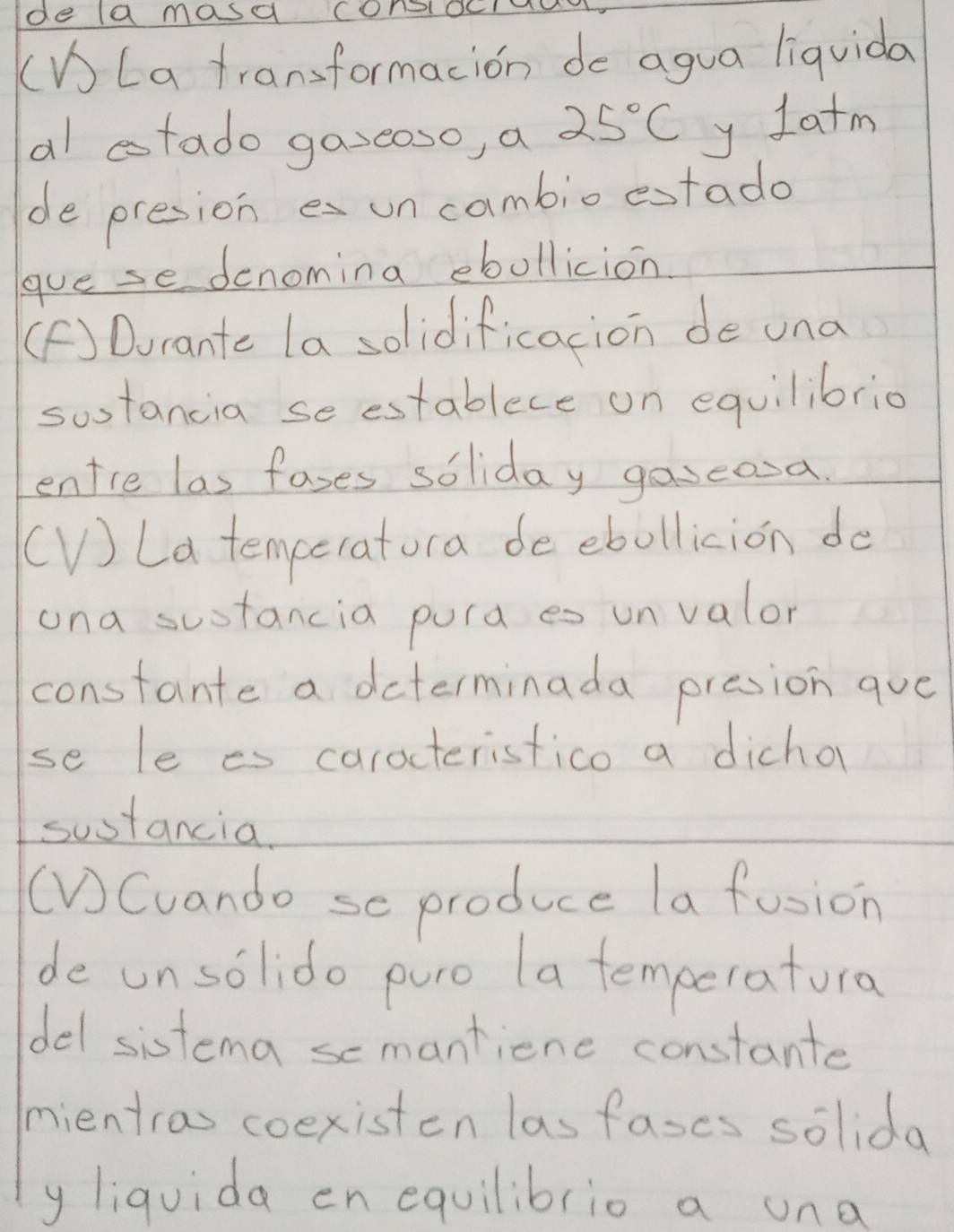 de la masa consocaa 
(V) La transformacion do agua liquida 
al tado gazeoso, a 25°C y Iatm 
de presione uncambioestado 
gue se denomina ebollicion 
(F) Durante la solidificacion de una 
sostancia se establece on equilibrio 
entre las fases soliday gaseosa. 
(V) La temceratora de ebollicion do 
una sustancia pura es unvalor 
constante a daterminada presion que 
se le es caracteristico a dicho 
sostancia. 
(VCuando se produce la fusion 
de unsolido puro (a temperatura 
del sistema scmantiene constante 
mientras coexisten las fases solida 
y liquida en equilibrio a una