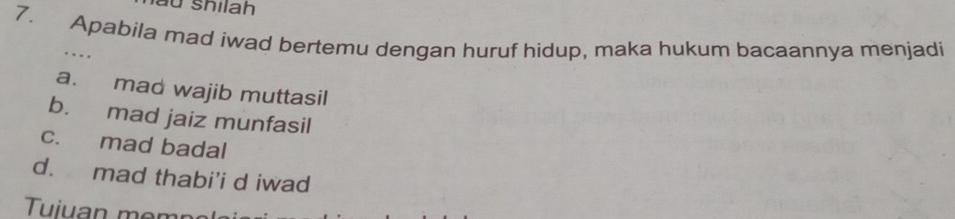 shilah
7. Apabila mad iwad bertemu dengan huruf hidup, maka hukum bacaannya menjadi
. ..
a. mad wajib muttasil
b. mad jaiz munfasil
c. mad badal
d. mad thabi'i d iwad
Tuiuan mem