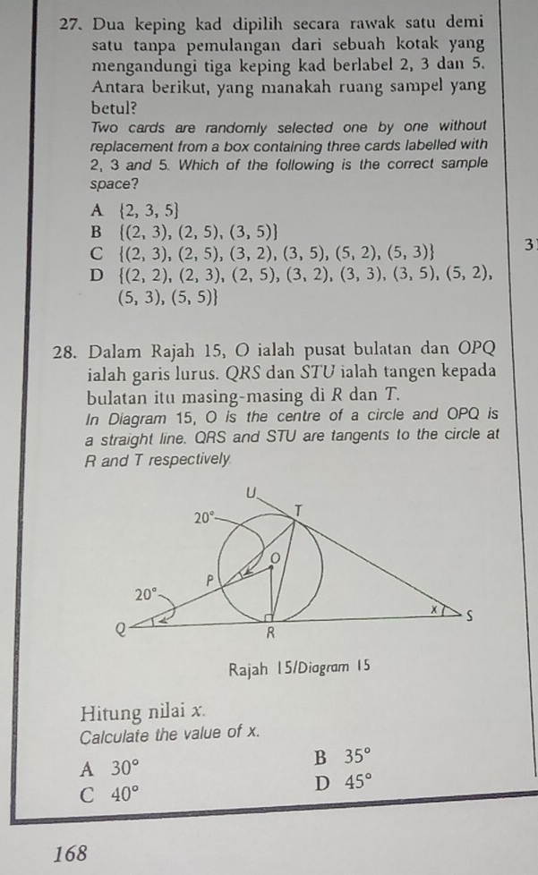 Dua keping kad dipilih secara rawak satu demi
satu tanpa pemulangan dari sebuah kotak yang
mengandungi tiga keping kad berlabel 2, 3 dan 5.
Antara berikut, yang manakah ruang sampel yang
betul?
Two cards are randomly selected one by one without
replacement from a box containing three cards labelled with
2, 3 and 5. Which of the following is the correct sample
space?
A  2,3,5
B  (2,3),(2,5),(3,5)
C  (2,3),(2,5),(3,2),(3,5),(5,2),(5,3) 3
D  (2,2),(2,3),(2,5),(3,2),(3,3),(3,5),(5,2),
(5,3),(5,5)
28. Dalam Rajah 15, O ialah pusat bulatan dan OPQ
ialah garis lurus. QRS dan STU ialah tangen kepada
bulatan itu masing-masing di R dan T.
In Diagram 15, O is the centre of a circle and OPQ is
a straight line. QRS and STU are tangents to the circle at
R and T respectively
Rajah 15/Diogram 15
Hitung nilai x.
Calculate the value of x.
B 35°
A 30°
C 40°
D 45°
168