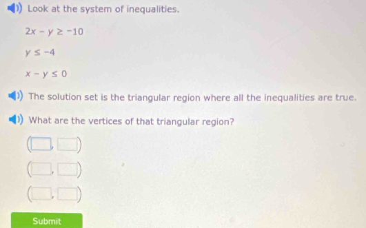 Look at the system of inequalities.
2x-y≥ -10
y≤ -4
x-y≤ 0
The solution set is the triangular region where all the inequalities are true. 
What are the vertices of that triangular region? 
□
l_2 □ 
Submit