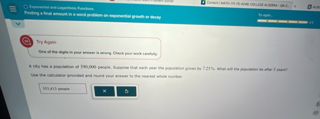 Content / MATH-111-75-4248: COLLEGE ALGEBRA - QR-F ALEK 
Exponential and Logarithmic Functions Try again... 
Finding a final amount in a word problem on exponential growth or decay _____05 
Try Again 
One of the digits in your answer is wrong. Check your work carefully. 
A city has a population of 390,000 people. Suppose that each year the population grows by 7.25%. What will the population be after 5 years? 
Use the calculator provided and round your answer to the nearest whole number.
553,413 people 
× 5