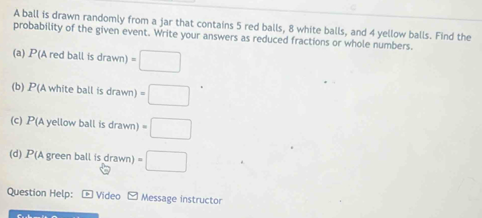 A ball is drawn randomly from a jar that contains 5 red balls, 8 white balls, and 4 yellow balls. Find the 
probability of the given event. Write your answers as reduced fractions or whole numbers. 
(a) P(Aredballisdrawn)=□
(b) P(Awhiteballisdrawn)=□
(c) P(Ayellowb all is drawn)=□ 
(d) P(A green ball is drawn)=□
Question Help: * Vídeo Message instructor