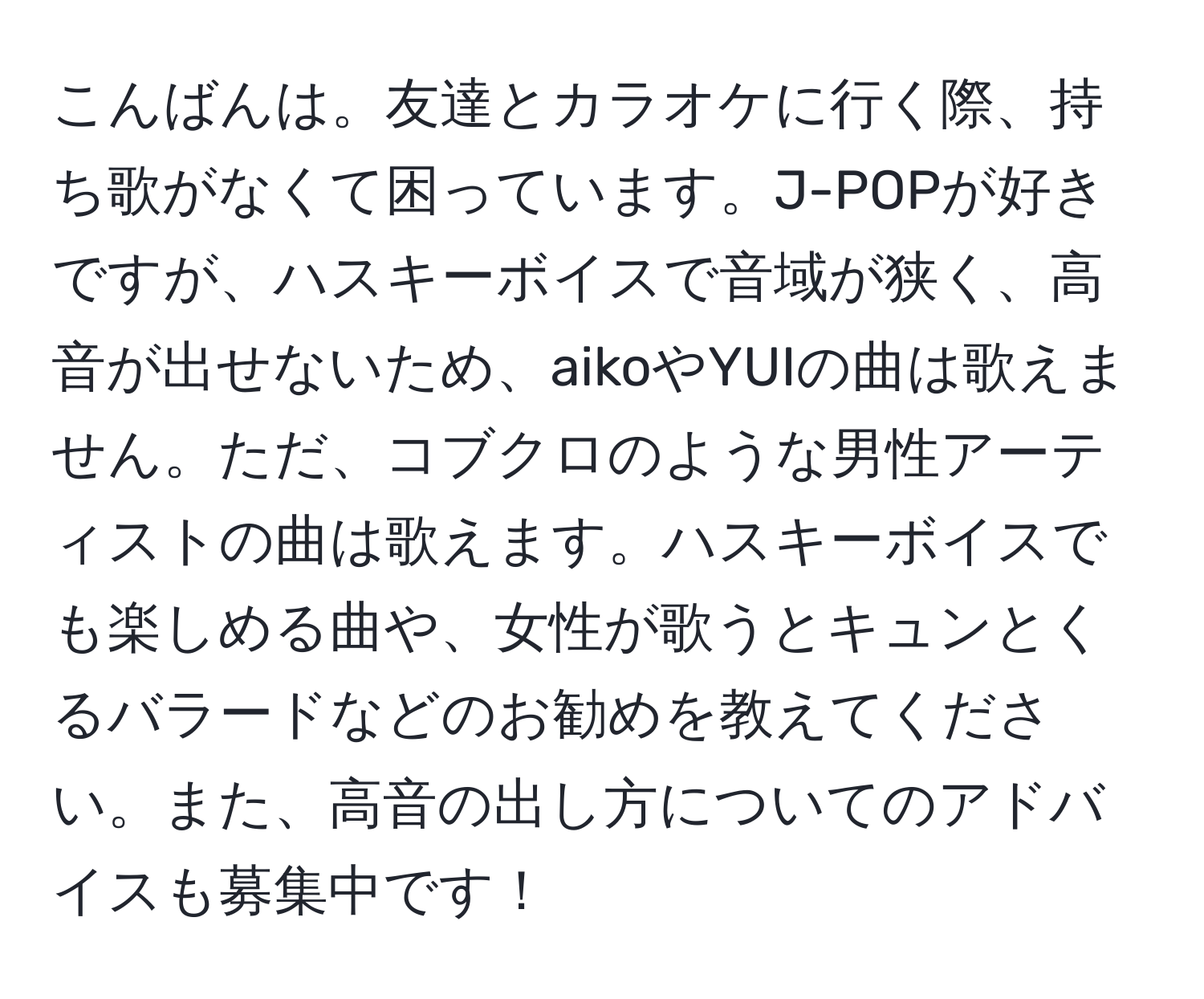 こんばんは。友達とカラオケに行く際、持ち歌がなくて困っています。J-POPが好きですが、ハスキーボイスで音域が狭く、高音が出せないため、aikoやYUIの曲は歌えません。ただ、コブクロのような男性アーティストの曲は歌えます。ハスキーボイスでも楽しめる曲や、女性が歌うとキュンとくるバラードなどのお勧めを教えてください。また、高音の出し方についてのアドバイスも募集中です！