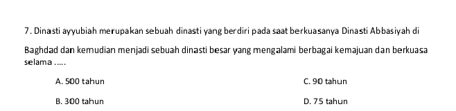 Dinasti ayyubiah merupakan sebuah dinasti yang berdiri pada saat berkuasanya Dinasti Abbasiyah di
Baghdad dan kemudian menjadi sebuah dinasti besar yang mengalami berbagai kemajuan dan berkuasa
selama .... .
A. 500 tahun C. 90 tahun
B. 300 tahun D. 75 tahun