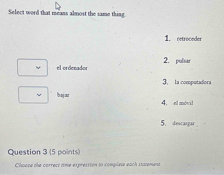 Select word that means almost the same thing.
1. retroceder
2. pulsar
el ordenador
3. la computadora
bajar
4. el móvil
5. descargar
Question 3 (5 points)
Choose the correct time expression to complete each statement.