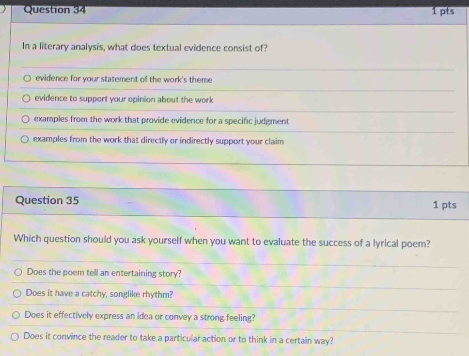 In a literary analysis, what does textual evidence consist of?
evidence for your statement of the work's theme
evidence to support your opinion about the work
examples from the work that provide evidence for a specific judgment
examples from the work that directly or indirectly support your claim
Question 35 1 pts
Which question should you ask yourself when you want to evaluate the success of a lyrical poem?
Does the poem tell an entertaining story?
Does it have a catchy, songlike rhythm?
Does it effectively express an idea or convey a strong.feeling?
Does it convince the reader to take a particular action or to think in a certain way?