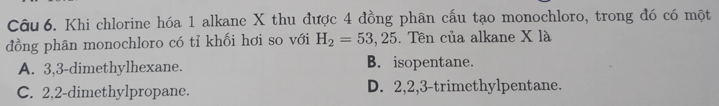 Khi chlorine hóa 1 alkane X thu được 4 đồng phân cấu tạo monochloro, trong đó có một
đồng phân monochloro có tỉ khối hơi so với H_2=53,25 5. Tên của alkane X là
A. 3, 3 -dimethylhexane.
B. isopentane.
C. 2, 2 -dimethylpropane.
D. 2, 2, 3 -trimethylpentane.