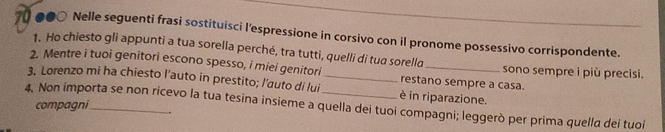 ●●○ Nelle seguenti frasi sostituisci l'espressione in corsivo con il pronome possessivo corrispondente. 
1. Ho chiesto gli appunti a tua sorella perché, tra tutti, quelli di tua sorella 
2. Mentre i tuoi genitori escono spesso, i miei genitori restano sempre a casa. 
sono sempre i più precisi. 
3. Lorenzo mi ha chiesto l’auto in prestito; l’auto di lui _è in riparazione. 
4. Non importa se non ricevo la tua tesina insieme a quella dei tuoi compagni; leggerò per prima quella dei tuoi compagni