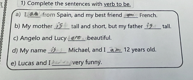 Complete the sentences with verb to be. 
a) Ⅰ from Spain, and my best friend French. 
。 b) My mother __tall and short, but my father _tall. 
c) Angelo and Lucy beautiful. 
d) My name _Michael, and I _ 12 years old. 
e) Lucas and I _very funny.