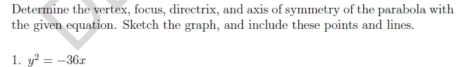 Determine the vertex, focus, directrix, and axis of symmetry of the parabola with 
the given equation. Sketch the graph, and include these points and lines. 
1. y^2=-36x