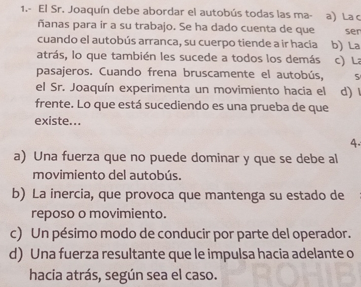 1.- El Sr. Joaquín debe abordar el autobús todas las ma- a) La c
ñanas para ir a su trabajo. Se ha dado cuenta de que sen
cuando el autobús arranca, su cuerpo tiende a ir hacia b) La
atrás, lo que también les sucede a todos los demás c)L
pasajeros. Cuando frena bruscamente el autobús, S
el Sr. Joaquín experimenta un movimiento hacia el d) l
frente. Lo que está sucediendo es una prueba de que
existe...
4.
a) Una fuerza que no puede dominar y que se debe al
movimiento del autobús.
b) La inercia, que provoca que mantenga su estado de
reposo o movimiento.
c) Un pésimo modo de conducir por parte del operador.
d) Una fuerza resultante que le impulsa hacia adelante o
hacia atrás, según sea el caso.