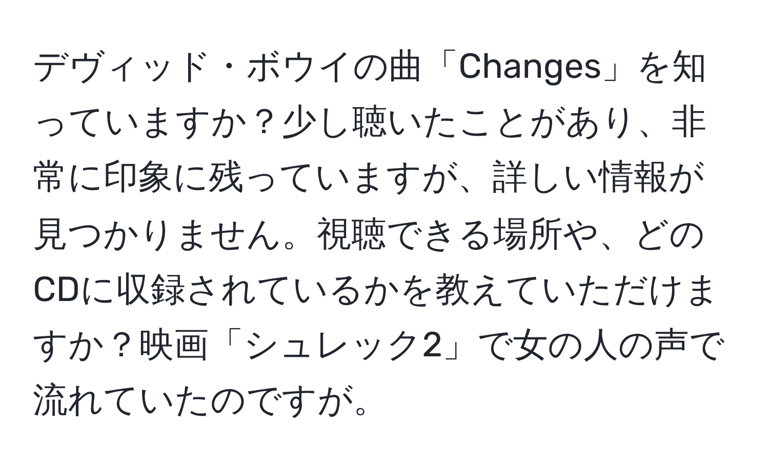 デヴィッド・ボウイの曲「Changes」を知っていますか？少し聴いたことがあり、非常に印象に残っていますが、詳しい情報が見つかりません。視聴できる場所や、どのCDに収録されているかを教えていただけますか？映画「シュレック2」で女の人の声で流れていたのですが。