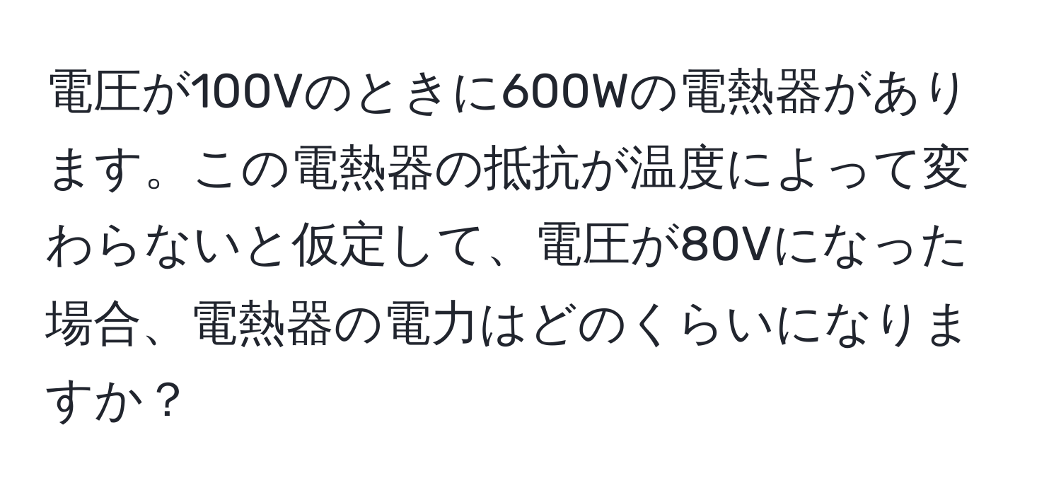 電圧が100Vのときに600Wの電熱器があります。この電熱器の抵抗が温度によって変わらないと仮定して、電圧が80Vになった場合、電熱器の電力はどのくらいになりますか？