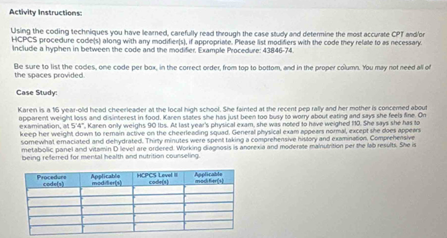 Activity Instructions: 
Using the coding techniques you have learned, carefully read through the case study and determine the most accurate CPT and/or 
HCPCS procedure code(s) along with any modifier(s), if appropriate. Please list modifiers with the code they relate to as necessary. 
Include a hyphen in between the code and the modifier, Example Procedure: 43846-74. 
Be sure to list the codes, one code per box, in the correct order, from top to bottom, and in the proper column. You may not need all of 
the spaces provided. 
Case Study: 
Karen is a 16 year -old head cheerleader at the local high school. She fainted at the recent pep rally and her mother is concerned about 
apparent weight loss and disinterest in food. Karen states she has just been too busy to worry about eating and says she feels fine. On 
examination, at 5'4", Karen only weighs 90 lbs. At last year's physical exam, she was noted to have weighed 110. She says she has to 
keep her weight down to remain active on the cheerleading squad. General physical exam appears normal, except she does appears 
somewhat emaciated and dehydrated. Thirty minutes were spent taking a comprehensive history and examination, Comprehensive 
metabolic panel and vitamin D level are ordered. Working diagnosis is anorexia and moderate malnutrition per the lab results. She is 
being referred for mental health and nutrition counseling.