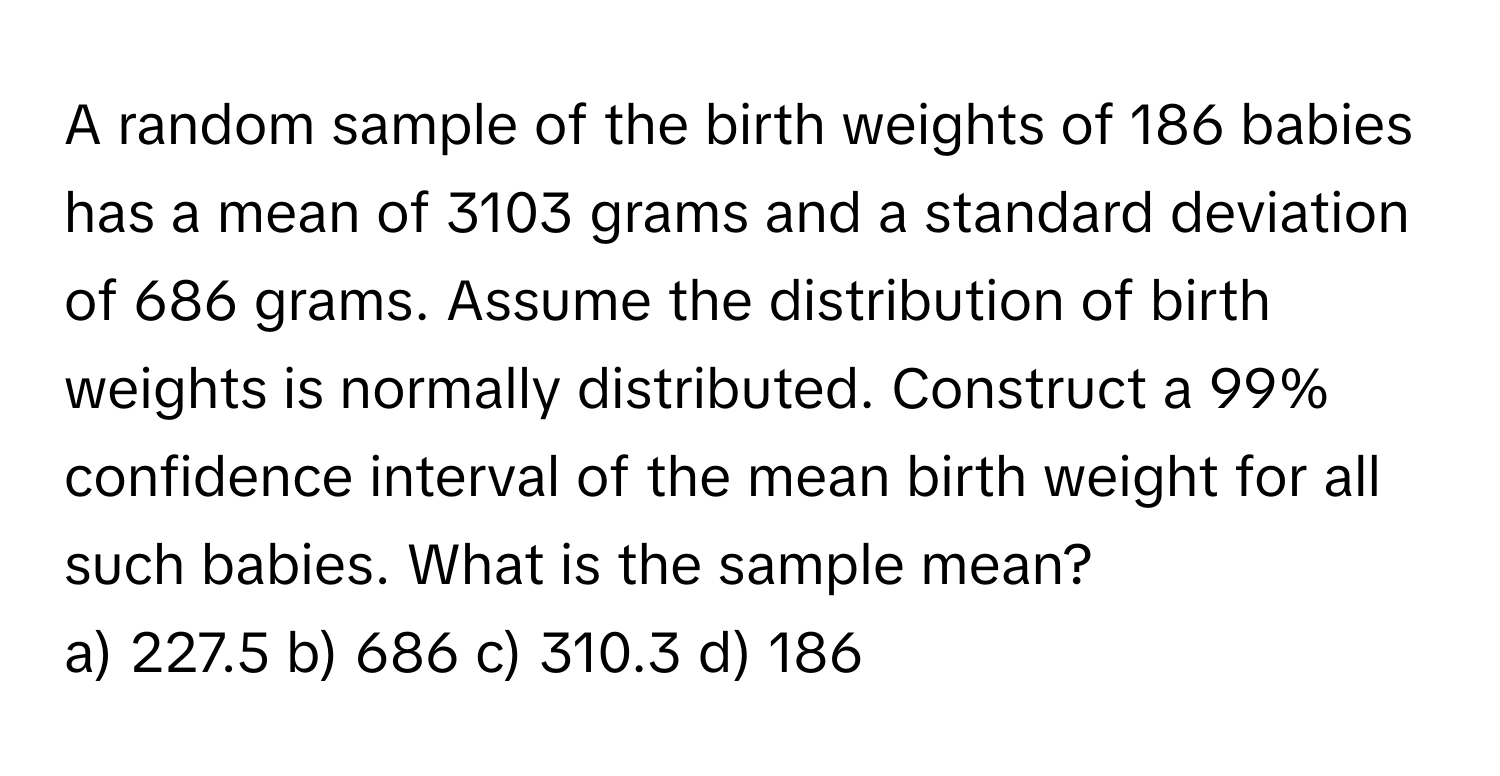 A random sample of the birth weights of 186 babies has a mean of 3103 grams and a standard deviation of 686 grams. Assume the distribution of birth weights is normally distributed. Construct a 99% confidence interval of the mean birth weight for all such babies. What is the sample mean? 
a) 227.5 b) 686 c) 310.3 d) 186