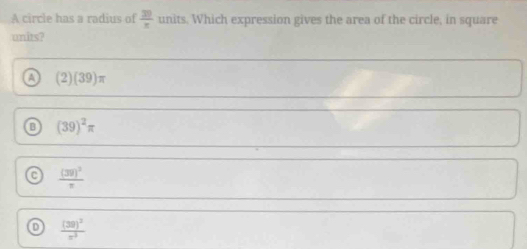 A circle has a radius of  30/π  units. Which expression gives the area of the circle, in square
units?
a (2)(39)π
B (39)^2π
C frac (30)^2π 
D frac (30)^2x^3