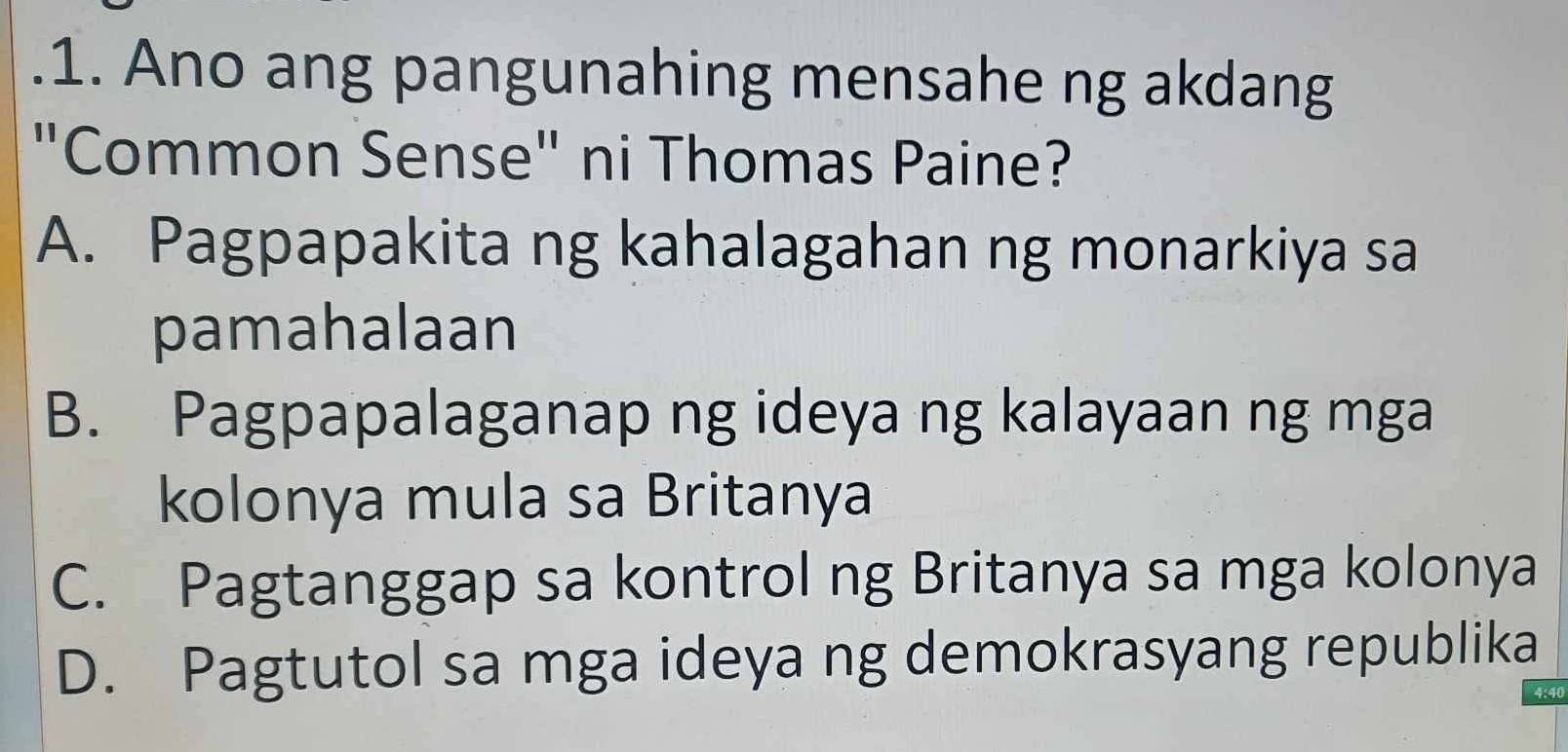 Ano ang pangunahing mensahe ng akdang
"Common Sense" ni Thomas Paine?
A. Pagpapakita ng kahalagahan ng monarkiya sa
pamahalaan
B. Pagpapalaganap ng ideya ng kalayaan ng mga
kolonya mula sa Britanya
C. Pagtanggap sa kontrol ng Britanya sa mga kolonya
D. Pagtutol sa mga ideya ng demokrasyang republika