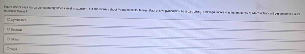 Paul's doctor says his cardiorespiratory fitness level is excellent, but she worries about Paul's muscular fitness. Paul enjoys gymnastics, baseball, biking, and yoga. Increasing the frequency of which activity will best improve Paul's
muscular fitness?
Gymnastics
○ Baseball
Biking
○ Yoga