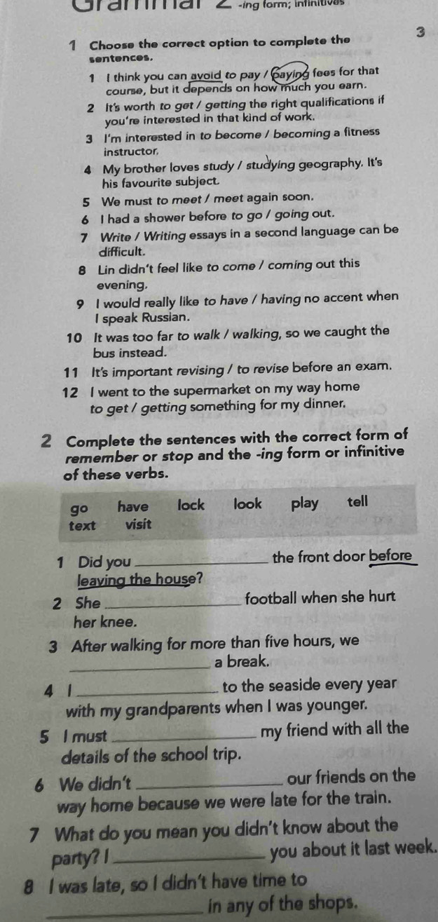 Cram tan 2 sing form; infinitives 
1 Choose the correct option to complete the 3
sentences. 
1 I think you can avoid to pay / paying fees for that 
course, but it depends on how much you earn. 
2 It's worth to get / getting the right qualifications if 
you're interested in that kind of work. 
3 I'm interested in to become / becoming a fitness 
instructor 
4 My brother loves study / studying geography. It's 
his favourite subject. 
5 We must to meet / meet again soon. 
6 I had a shower before to go / going out. 
7 Write / Writing essays in a second language can be 
difficult. 
8 Lin didn't feel like to come / coming out this 
evening, 
9 I would really like to have / having no accent when 
I speak Russian. 
10 It was too far to walk / walking, so we caught the 
bus instead. 
11 It's important revising / to revise before an exam. 
12 I went to the supermarket on my way home 
to get / getting something for my dinner. 
2 Complete the sentences with the correct form of 
remember or stop and the -ing form or infinitive 
of these verbs. 
go have lock look play € tell 
text visit 
1 Did you_ the front door before 
leaving the house? 
2 She _football when she hurt 
her knee. 
3 After walking for more than five hours, we 
_a break. 
4 1_ to the seaside every year
with my grandparents when I was younger. 
5 l must _my friend with all the 
details of the school trip. 
6 We didn't _our friends on the 
way home because we were late for the train. 
7 What do you mean you didn't know about the 
party? l _you about it last week. 
8 I was late, so I didn't have time to 
_in any of the shops.