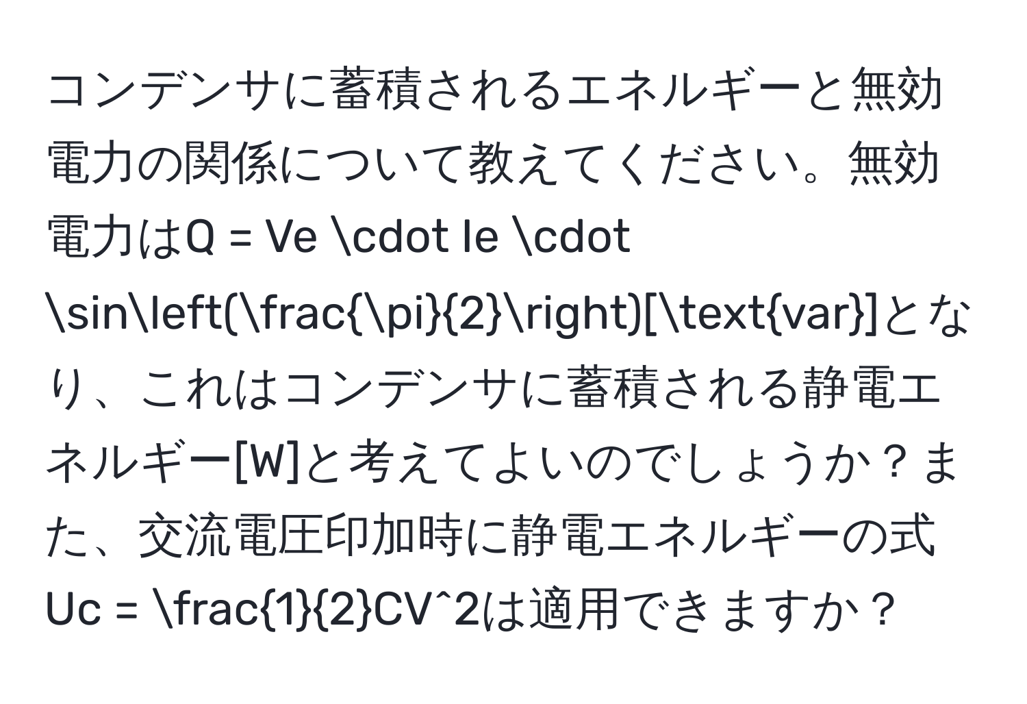 コンデンサに蓄積されるエネルギーと無効電力の関係について教えてください。無効電力はQ = Ve · Ie · sin( π/2 )[var]となり、これはコンデンサに蓄積される静電エネルギー[W]と考えてよいのでしょうか？また、交流電圧印加時に静電エネルギーの式Uc =  1/2 CV^2は適用できますか？