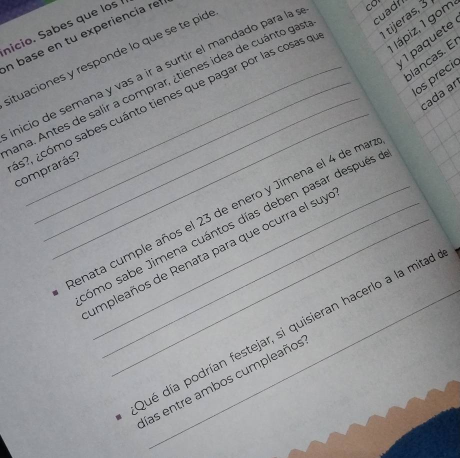 cuadn 
tijeras, 3 
Iápiz, 1 gom 
nicio. Sabes que los 
n base en tu experiencia ref 
1 paquete 
situaciones y responde lo que se te pide 
nicio de semana y vas a ir a surtir el mandado para la s 
cor 
lancas. E 
os preci 
_ 
ana. Antes de salir a comprar, ¿tienes idea de cuánto gas 
cada aɾ 
s?, ¿cómo sabes cuánto tienes que pagar por las cosas q 
comprarás? 
enata cumple años el 23 de enero y Jimena el 4 de ma 
ómo sabe Jimena cuántos días deben pasar después 
impleaños de Renata para que ocurra el suy 
dé día podrían festejar, si quisieran hacerlo a la mitad 
ías entre ambos cumpleaños