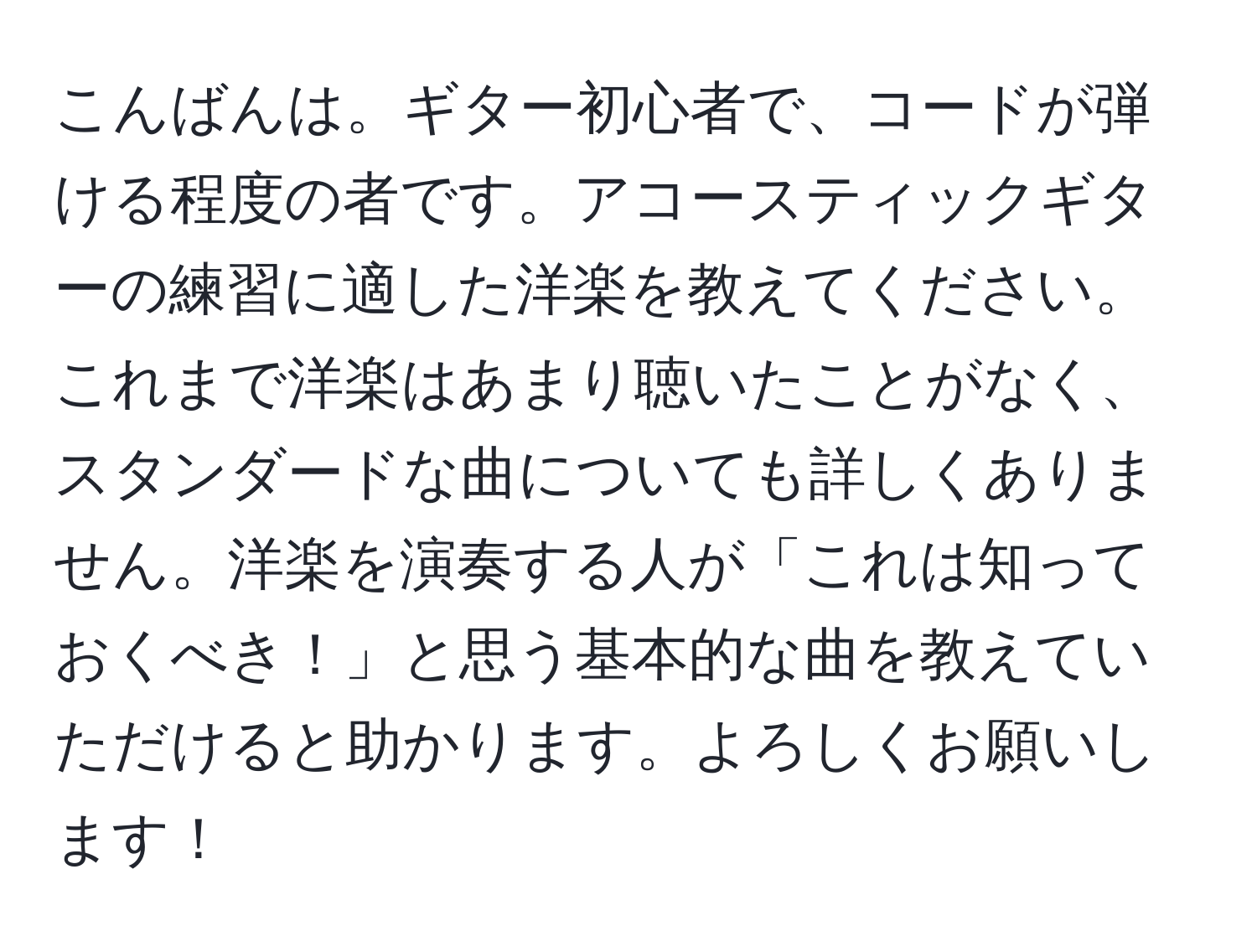 こんばんは。ギター初心者で、コードが弾ける程度の者です。アコースティックギターの練習に適した洋楽を教えてください。これまで洋楽はあまり聴いたことがなく、スタンダードな曲についても詳しくありません。洋楽を演奏する人が「これは知っておくべき！」と思う基本的な曲を教えていただけると助かります。よろしくお願いします！