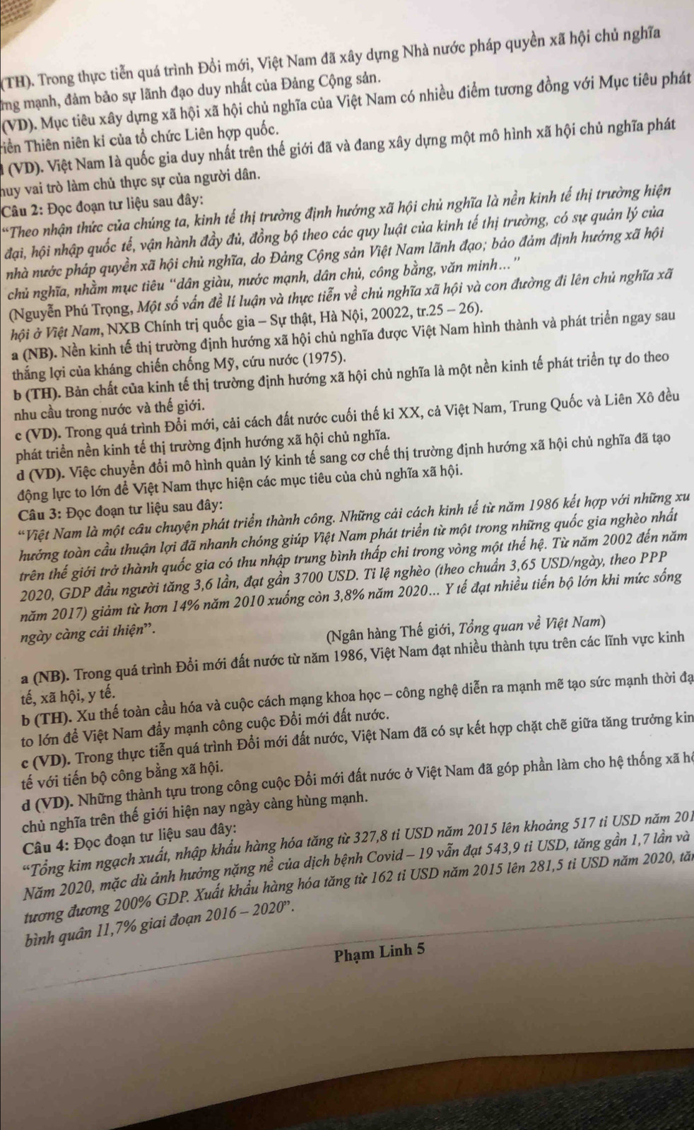 (TH). Trong thực tiễn quá trình Đổi mới, Việt Nam đã xây dựng Nhà nước pháp quyền xã hội chủ nghĩa
ng mạnh, đảm bảo sự lãnh đạo duy nhất của Đảng Cộng sản.
(VD). Mục tiêu xây dựng xã hội xã hội chủ nghĩa của Việt Nam có nhiều điểm tương đồng với Mục tiêu phát
Tiền Thiên niên ki của tổ chức Liên hợp quốc.
l (VD). Việt Nam là quốc gia duy nhất trên thế giới đã và đang xây dựng một mô hình xã hội chủ nghĩa phát
huy vai trò làm chủ thực sự của người dân.
Câu 2: Đọc đoạn tư liệu sau đây:
*Theo nhận thức của chúng ta, kinh tế thị trường định hướng xã hội chủ nghĩa là nền kinh tế thị trường hiện
đại, hội nhập quốc tế, vận hành đầy đủ, đồng bộ theo các quy luật của kinh tế thị trường, có sự quản lý của
nhà nước pháp quyền xã hội chủ nghĩa, do Đảng Cộng sản Việt Nam lãnh đạo; bảo đảm định hướng xã hội
chủ nghĩa, nhằm mục tiêu “dân giàu, nước mạnh, dân chủ, công bằng, văn minh.”
(Nguyễn Phú Trọng, Một số vấn đề lí luận và thực tiễn về chủ nghĩa xã hội và con đường đi lên chủ nghĩa xã
hội ở Việt Nam, NXB Chính trị quốc gia - Sự thật, Hà Nội, 20022, tr.25-26).
a (NB). Nền kinh tế thị trường định hướng xã hội chủ nghĩa được Việt Nam hình thành và phát triển ngay sau
thắng lợi của kháng chiến chống Mỹ, cứu nước (1975).
b (TH). Bản chất của kinh tế thị trường định hướng xã hội chủ nghĩa là một nền kinh tế phát triển tự do theo
nhu cầu trong nước và thế giới.
c (VD). Trong quá trình Đổi mới, cải cách đất nước cuối thế ki XX, cả Việt Nam, Trung Quốc và Liên Xô đều
phát triển nền kinh tế thị trường định hướng xã hội chủ nghĩa.
d (VD). Việc chuyển đổi mô hình quản lý kinh tế sang cơ chế thị trường định hướng xã hội chủ nghĩa đã tạo
động lực to lớn để Việt Nam thực hiện các mục tiêu của chủ nghĩa xã hội.
Câu 3: Đọc đoạn tư liệu sau đây:
“Việt Nam là một cầu chuyện phát triển thành công. Những cải cách kinh tế từ năm 1986 kết hợp với những xu
hướng toàn cầu thuận lợi đã nhanh chóng giúp Việt Nam phát triển từ một trong những quốc gia nghèo nhất
trên thế giới trở thành quốc gia có thu nhập trung bình thấp chỉ trong vòng một thế hệ. Từ năm 2002 đến năm
2020, GDP đầu người tăng 3,6 lần, đạt gần 3700 USD. Ti lệ nghèo (theo chuẩn 3,65 USD/ngày, theo PPP
năm 2017) giảm từ hơn 14% năm 2010 xuống còn 3,8% năm 2020... Y tế đạt nhiều tiến bộ lớn khi mức sống
ngày càng cải thiện”.
(Ngân hàng Thế giới, Tổng quan về Việt Nam)
a (NB). Trong quá trình Đổi mới đất nước từ năm 1986, Việt Nam đạt nhiều thành tựu trên các lĩnh vực kinh
tế, xã hội, y tế.
b (TH). Xu thế toàn cầu hóa và cuộc cách mạng khoa học - công nghệ diễn ra mạnh mẽ tạo sức mạnh thời đạ
to lớn để Việt Nam đẩy mạnh công cuộc Đổi mới đất nước.
c (VD). Trong thực tiễn quá trình Đổi mới đất nước, Việt Nam đã có sự kết hợp chặt chẽ giữa tăng trưởng kin
tế với tiến bộ công bằng xã hội.
d (VD). Những thành tựu trong công cuộc Đổi mới đất nước ở Việt Nam đã góp phần làm cho hệ thống xã ho
chủ nghĩa trên thế giới hiện nay ngày càng hùng mạnh.
Câu 4: Đọc đoạn tư liệu sau đây:
*Tổng kim ngạch xuất, nhập khẩu hàng hóa tăng từ 327,8 ti USD năm 2015 lên khoảng 517 ti USD năm 201
Năm 2020, mặc dù ảnh hưởng nặng nể  của dịch bệnh Covid - 19 vẫn đạt 543,9 ti USD, tăng gần 1,7 lần và
tương đương 200% GDP. Xuất khẩu hàng hóa tăng từ 162 tỉ USD năm 2015 lên 281,5 tỉ USD năm 2020, tă
bình quân 11,7% giai đoạn 2016-2020''.
Phạm Linh 5