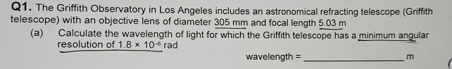 The Griffith Observatory in Los Angeles includes an astronomical refracting telescope (Griffith 
telescope) with an objective lens of diameter 305 mm and focal length 5.03 m
(a) Calculate the wavelength of light for which the Griffith telescope has a minimum angular 
resolution of 1.8* 10^(-6) rad
wavelength = _ m