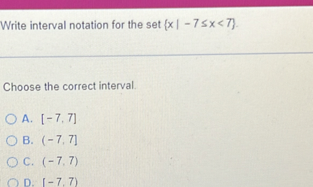 Write interval notation for the set  x|-7≤ x<7. 
Choose the correct interval.
A. [-7,7]
B. (-7,7]
C. (-7,7)
D. [-7,7)