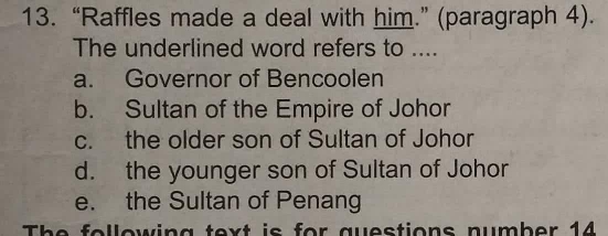 “Raffles made a deal with him.” (paragraph 4).
The underlined word refers to ....
a. Governor of Bencoolen
b. Sultan of the Empire of Johor
c. the older son of Sultan of Johor
d. the younger son of Sultan of Johor
e. the Sultan of Penang
The following text is for questions number 14