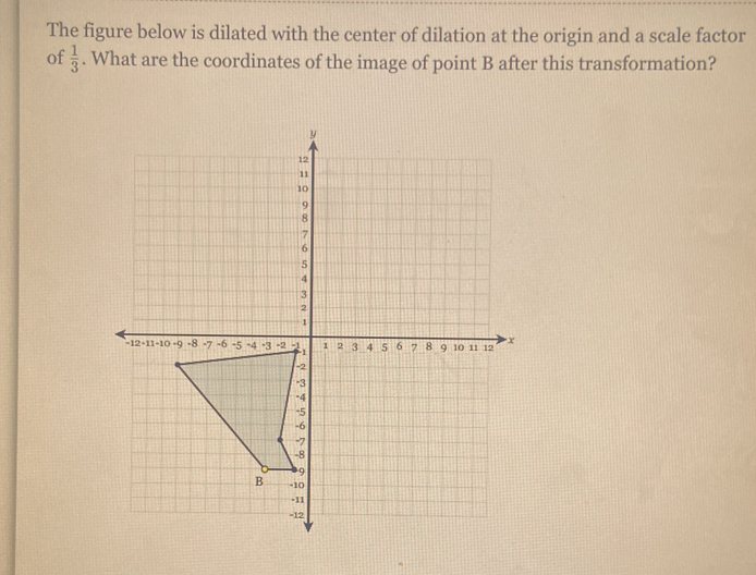 The figure below is dilated with the center of dilation at the origin and a scale factor 
of  1/3 . What are the coordinates of the image of point B after this transformation?