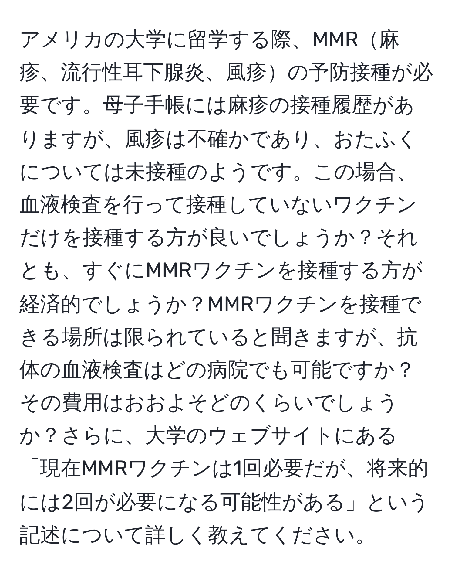 アメリカの大学に留学する際、MMR麻疹、流行性耳下腺炎、風疹の予防接種が必要です。母子手帳には麻疹の接種履歴がありますが、風疹は不確かであり、おたふくについては未接種のようです。この場合、血液検査を行って接種していないワクチンだけを接種する方が良いでしょうか？それとも、すぐにMMRワクチンを接種する方が経済的でしょうか？MMRワクチンを接種できる場所は限られていると聞きますが、抗体の血液検査はどの病院でも可能ですか？その費用はおおよそどのくらいでしょうか？さらに、大学のウェブサイトにある「現在MMRワクチンは1回必要だが、将来的には2回が必要になる可能性がある」という記述について詳しく教えてください。