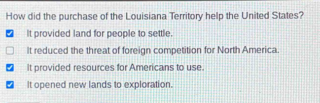 How did the purchase of the Louisiana Territory help the United States?
It provided land for people to settle.
It reduced the threat of foreign competition for North America.
It provided resources for Americans to use.
It opened new lands to exploration.