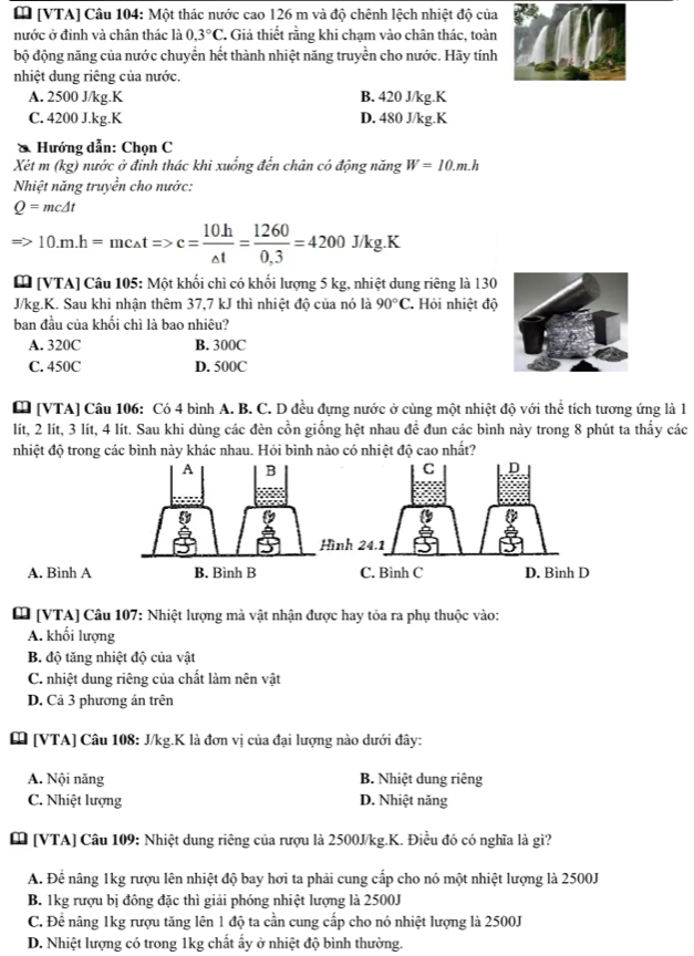 [ [VTA] Câu 104: Một thác nước cao 126 m và độ chênh lệch nhiệt độ của
nước ở đinh và chân thác là 0.3°C 7 Giả thiết rằng khi chạm vào chân thác, toàn
bộ động năng của nước chuyển hết thành nhiệt năng truyền cho nước. Hãy tính
nhiệt dung riêng của nước.
A. 2500 J/kg.K B. 420 J/kg.K
C. 4200 J.kg.K D. 480 J/kg.K
* Hướng dẫn: Chọn C
Xét m (kg) nước ở đỉnh thác khi xuống đến chân có động năng W=10.m.h
Nhiệt năng truyền cho nước:
Q=mc△ t
10.m.h=mc_△ tRightarrow c= (10.h)/△ t = 1260/0.3 =4200 J/kg.K
[ [VTA] Câu 105: Một khối chì có khối lượng 5 kg, nhiệt dung riêng là 130
J/kg.K. Sau khi nhận thêm 37,7 kJ thì nhiệt độ của nó là 90°C Hỏi nhiệt độ
ban đầu của khối chì là bao nhiêu?
A. 320C B. 300C
C. 450C D. 500C
[ [VTA] Câu 106: Có 4 bình A. B. C. D đều đựng nước ở cùng một nhiệt độ với thể tích tương ứng là 1
lít, 2 lít, 3 lít, 4 lít. Sau khi dùng các đèn cồn giống hệt nhau đề đun các bình này trong 8 phút ta thấy các
nhiệt độ trong các bình này khác nhau. Hỏi bình nào có nhiệt độ cao nhất?
A. Bình A
[ [VTA] Câu 107: Nhiệt lượng mà vật nhận được hay tỏa ra phụ thuộc vào:
A. khối lượng
B. độ tăng nhiệt độ của vật
C. nhiệt dung riêng của chất làm nên vật
D. Cả 3 phương án trên
[ [VTA] Câu 108: J/kg.K là đơn vị của đại lượng nào dưới đây:
A. Nội năng B. Nhiệt dung riêng
C. Nhiệt lượng D. Nhiệt năng
[ [VTA] Câu 109: Nhiệt dung riêng của rượu là 2500J/kg.K. Điều đó có nghĩa là gì?
A. Để nâng 1kg rượu lên nhiệt độ bay hơi ta phải cung cấp cho nó một nhiệt lượng là 2500J
B. 1kg rượu bị đông đặc thì giải phóng nhiệt lượng là 2500J
C. Để nâng 1kg rượu tăng lên 1 độ ta cần cung cấp cho nó nhiệt lượng là 2500J
D. Nhiệt lượng có trong 1kg chất ấy ở nhiệt độ bình thường.