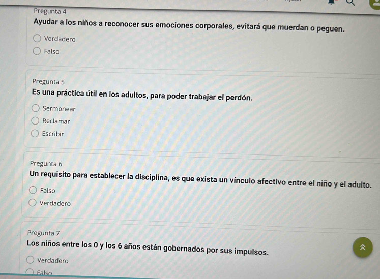 Pregunta 4
Ayudar a los niños a reconocer sus emociones corporales, evitará que muerdan o peguen.
Verdadero
Falso
Pregunta 5
Es una práctica útil en los adultos, para poder trabajar el perdón.
Sermonear
Reclamar
Escribir
Pregunta 6
Un requisito para establecer la disciplina, es que exista un vínculo afectivo entre el niño y el adulto.
Falso
Verdadero
Pregunta 7
Los niños entre los 0 y los 6 años están gobernados por sus impulsos.
Verdadero
Falso