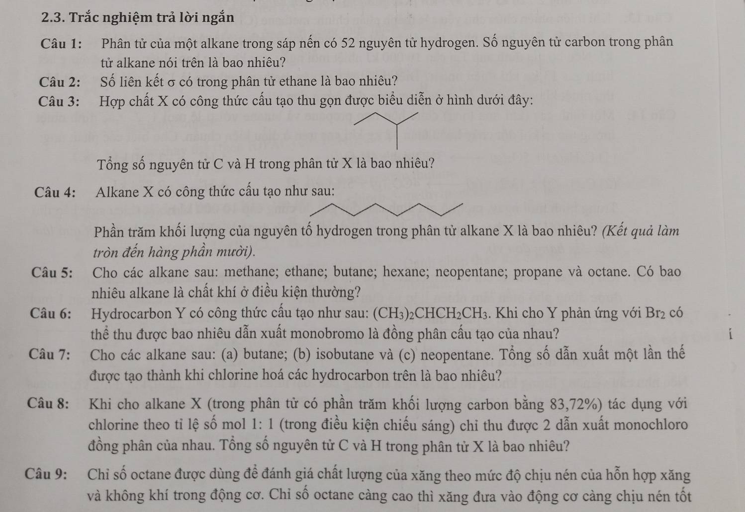 Trắc nghiệm trả lời ngắn
Câu 1: Phân tử của một alkane trong sáp nến có 52 nguyên tử hydrogen. Số nguyên tử carbon trong phân
tử alkane nói trên là bao nhiêu?
Câu 2: Số liên kết σ có trong phân tử ethane là bao nhiêu?
Câu 3: Hợp chất X có công thức cấu tạo thu gọn được biểu diễn ở hình dưới đây:
Tổng số nguyên tử C và H trong phân tử X là bao nhiêu?
Câu 4: Alkane X có công thức cấu tạo
Phần trăm khối lượng của nguyên tố hydrogen trong phân tử alkane X là bao nhiêu? (Kết quả làm
tròn đến hàng phần mười).
Câu 5: Cho các alkane sau: methane; ethane; butane; hexane; neopentane; propane và octane. Có bao
nhiêu alkane là chất khí ở điều kiện thường?
Câu 6: Hydrocarbon Y có công thức cấu tạo như sau: (CH3)2CHCH I_2CH_3 3. Khi cho Y phản ứng với Br_2 có
thể thu được bao nhiêu dẫn xuất monobromo là đồng phân cấu tạo của nhau?
Câu 7: Cho các alkane sau: (a) butane; (b) isobutane và (c) neopentane. Tổng số dẫn xuất một lần thế
được tạo thành khi chlorine hoá các hydrocarbon trên là bao nhiêu?
Câu 8: Khi cho alkane X (trong phân tử có phần trăm khối lượng carbon bằng 83,72%) tác dụng với
chlorine theo tỉ lệ số mol 1: 1 (trong điều kiện chiếu sáng) chỉ thu được 2 dẫn xuất monochloro
đồng phân của nhau. Tổng số nguyên tử C và H trong phân tử X là bao nhiêu?
Câu 9: Chỉ số octane được dùng để đánh giá chất lượng của xăng theo mức độ chịu nén của hỗn hợp xăng
và không khí trong động cơ. Chỉ số octane càng cao thì xăng đưa vào động cơ càng chịu nén tốt