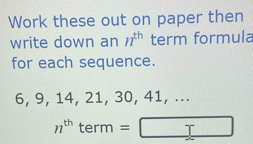 Work these out on paper then 
write down an n^(th) term formula 
for each sequence.
6, 9, 14, 21, 30, 41, ...
n^(th) term =□