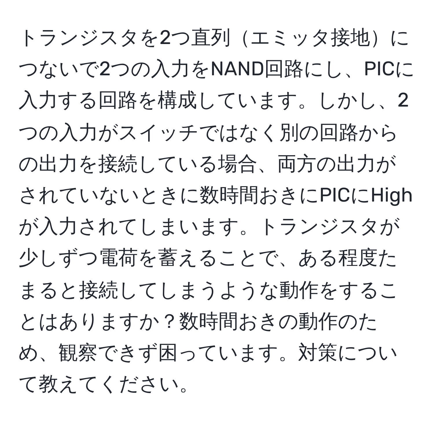 トランジスタを2つ直列エミッタ接地につないで2つの入力をNAND回路にし、PICに入力する回路を構成しています。しかし、2つの入力がスイッチではなく別の回路からの出力を接続している場合、両方の出力がされていないときに数時間おきにPICにHighが入力されてしまいます。トランジスタが少しずつ電荷を蓄えることで、ある程度たまると接続してしまうような動作をすることはありますか？数時間おきの動作のため、観察できず困っています。対策について教えてください。