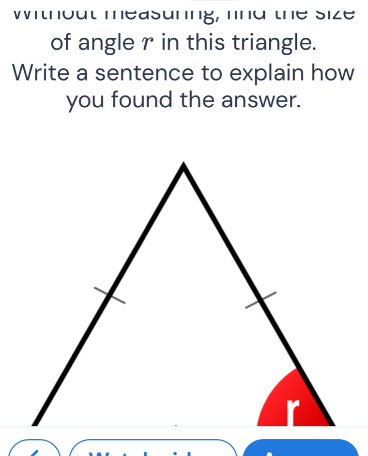 Without measuning, fnd the size 
of angle r in this triangle. 
Write a sentence to explain how 
you found the answer.