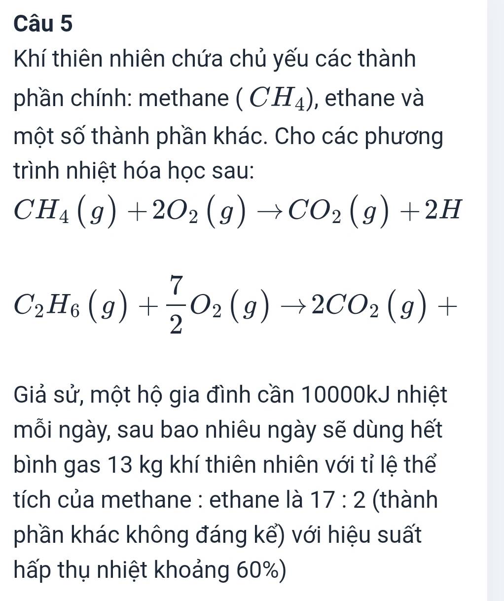 Khí thiên nhiên chứa chủ yếu các thành 
phần chính: methane (CH_4) , ethane và 
một số thành phần khác. Cho các phương 
trình nhiệt hóa học sau:
CH_4(g)+2O_2(g)to CO_2(g)+2H
C_2H_6(g)+ 7/2 O_2(g)to 2CO_2(g)+
Giả sử, một hộ gia đình cần 10000kJ nhiệt 
mỗi ngày, sau bao nhiêu ngày sẽ dùng hết 
bình gas 13 kg khí thiên nhiên với tỉ lệ thể 
tích của methane : ethane là 17:2 (thành 
phần khác không đáng kể) với hiệu suất 
hấp thụ nhiệt khoảng 60%)